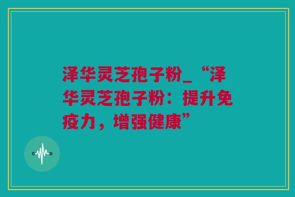 泽华灵芝孢子粉_“泽华灵芝孢子粉：提升免疫力，增强健康”