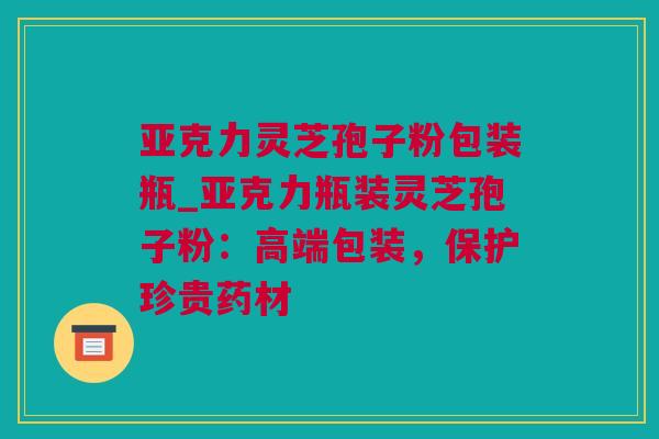 亚克力灵芝孢子粉包装瓶_亚克力瓶装灵芝孢子粉:高端包装,保护珍贵药材 亚克力灵芝孢子粉包装瓶_亚克力瓶装灵芝孢子粉:高端包装,保护珍贵药材