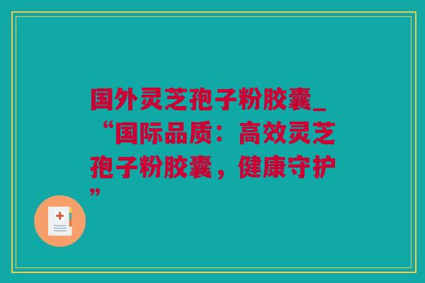 国外灵芝孢子粉胶囊_“国际品质：高效灵芝孢子粉胶囊，健康守护”