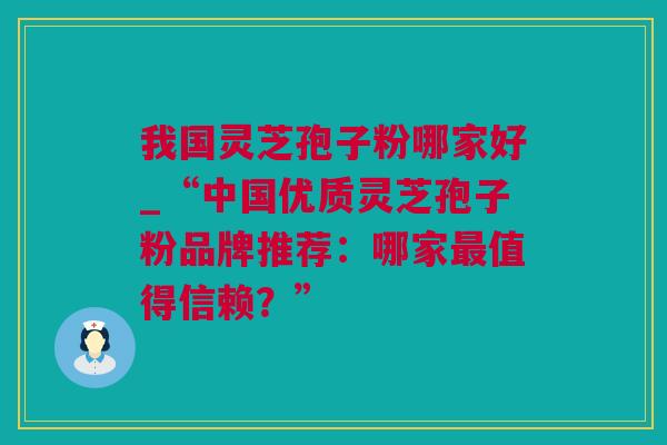 我国灵芝孢子粉哪家好_“中国优质灵芝孢子粉品牌推荐：哪家最值得信赖？”
