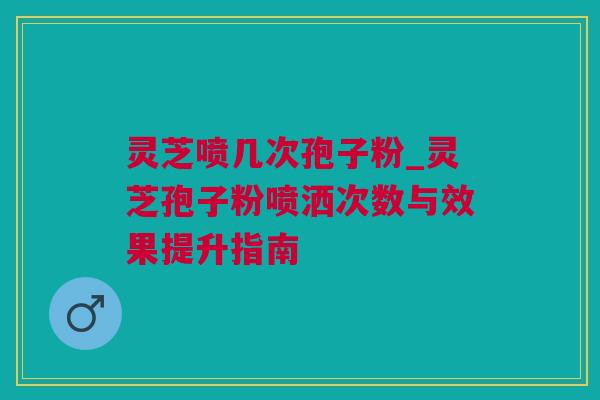 灵芝喷几次孢子粉_灵芝孢子粉喷洒次数与效果提升指南 灵芝喷几次孢子粉_灵芝孢子粉喷洒次数与效果提升指南