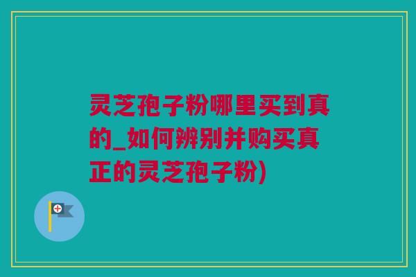 灵芝孢子粉哪里买到真的_如何辨别并购买真正的灵芝孢子粉) 灵芝孢子粉哪里买到真的_如何辨别并购买真正的灵芝孢子粉)