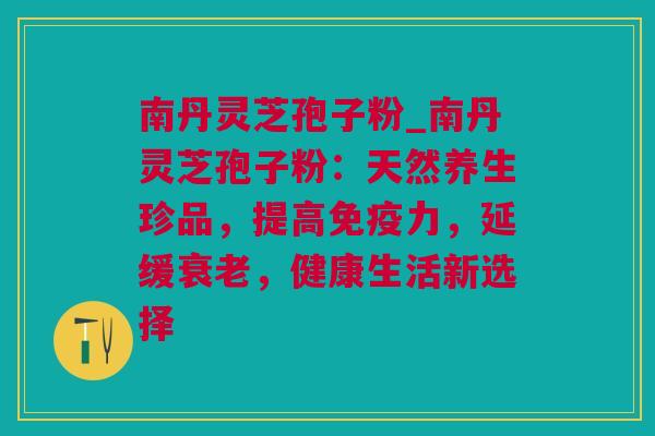 南丹灵芝孢子粉_南丹灵芝孢子粉：天然养生珍品，提高免疫力，延缓，健康生活新选择