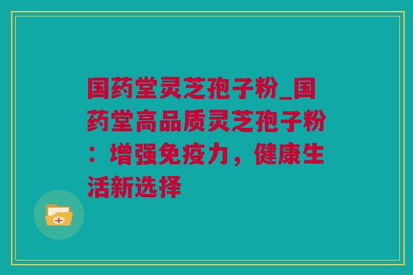国药堂灵芝孢子粉_国药堂高品质灵芝孢子粉：增强免疫力，健康生活新选择