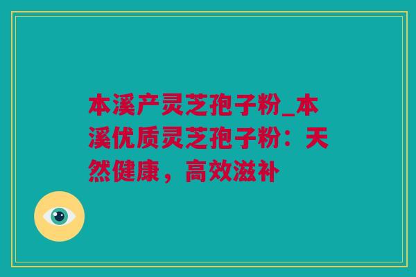 本溪产灵芝孢子粉_本溪优质灵芝孢子粉：天然健康，高效滋补