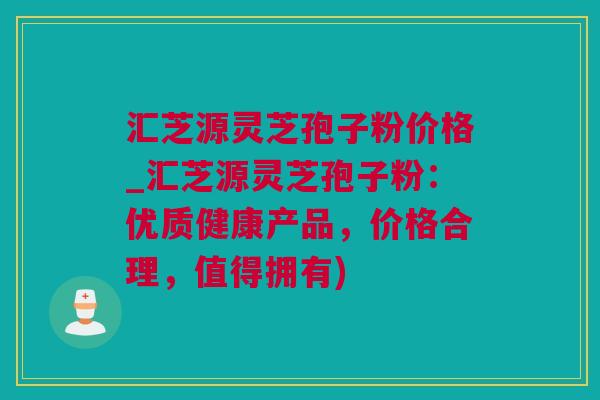 汇芝源灵芝孢子粉价格_汇芝源灵芝孢子粉：优质健康产品，价格合理，值得拥有)