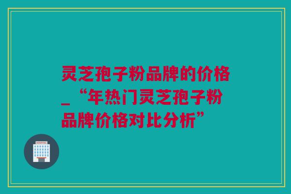 灵芝孢子粉品牌的价格_“年热门灵芝孢子粉品牌价格对比分析”