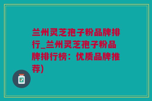 兰州灵芝孢子粉品牌排行_兰州灵芝孢子粉品牌排行榜：优质品牌推荐)