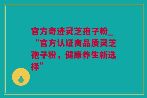 官方奇迹灵芝孢子粉_“官方认证高品质灵芝孢子粉，健康养生新选择”