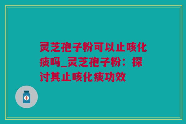 灵芝孢子粉可以止咳化痰吗_灵芝孢子粉：探讨其止咳化痰功效
