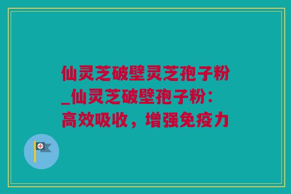 仙灵芝破壁灵芝孢子粉_仙灵芝破壁孢子粉：高效吸收，增强免疫力
