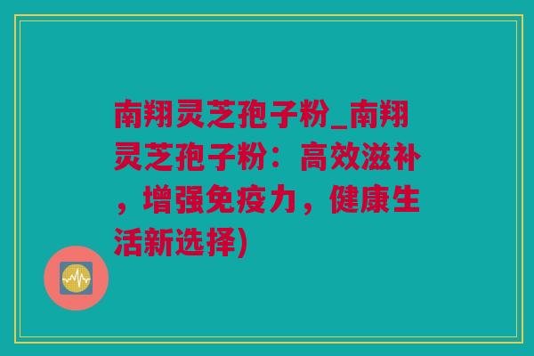 南翔灵芝孢子粉_南翔灵芝孢子粉：高效滋补，增强免疫力，健康生活新选择)