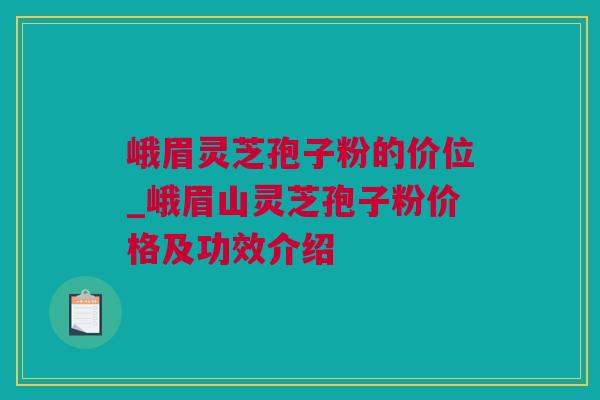 峨眉灵芝孢子粉的价位_峨眉山灵芝孢子粉价格及功效介绍