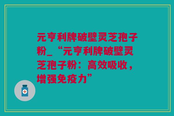元亨利牌破壁灵芝孢子粉_“元亨利牌破壁灵芝孢子粉：高效吸收，增强免疫力”