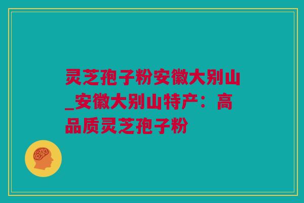 灵芝孢子粉安徽大别山_安徽大别山特产：高品质灵芝孢子粉