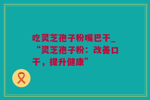 吃灵芝孢子粉嘴巴干_“灵芝孢子粉：改善口干，提升健康”