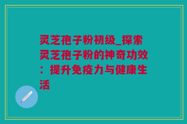 灵芝孢子粉初级_探索灵芝孢子粉的神奇功效：提升免疫力与健康生活