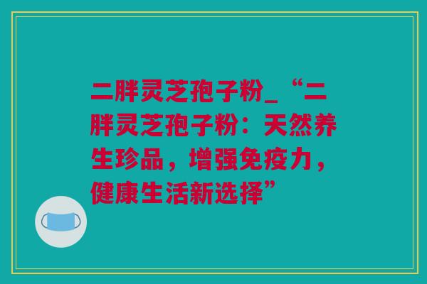 二胖灵芝孢子粉_“二胖灵芝孢子粉：天然养生珍品，增强免疫力，健康生活新选择”