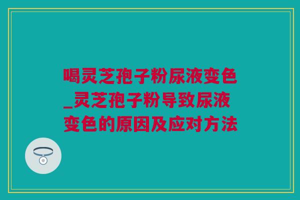 喝灵芝孢子粉尿液变色_灵芝孢子粉导致尿液变色的原因及应对方法