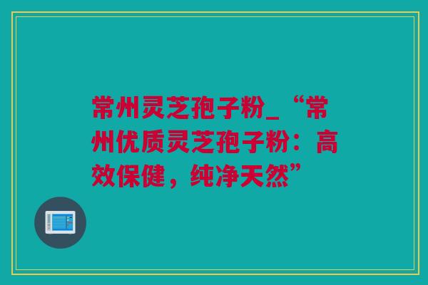 常州灵芝孢子粉_“常州优质灵芝孢子粉：高效保健，纯净天然”