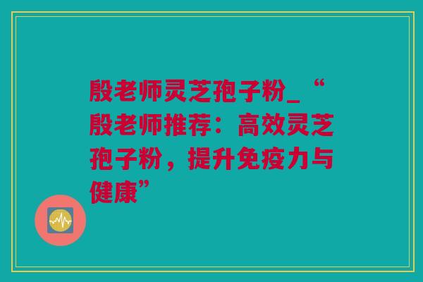 殷老师灵芝孢子粉_“殷老师推荐：高效灵芝孢子粉，提升免疫力与健康”