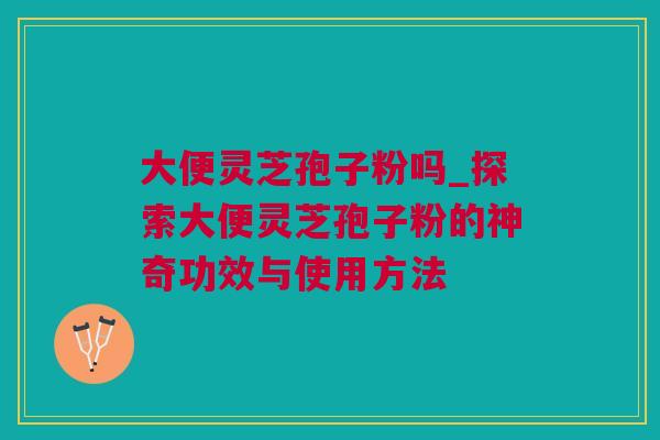 大便灵芝孢子粉吗_探索大便灵芝孢子粉的神奇功效与使用方法