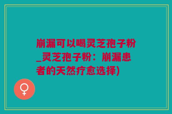 崩漏可以喝灵芝孢子粉_灵芝孢子粉：崩漏患者的天然疗愈选择)