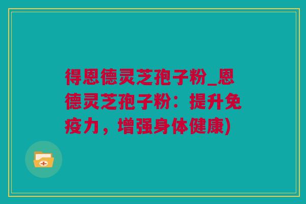 得恩德灵芝孢子粉_恩德灵芝孢子粉：提升免疫力，增强身体健康)