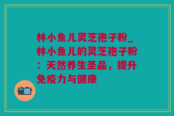 林小鱼儿灵芝孢子粉_林小鱼儿的灵芝孢子粉：天然养生圣品，提升免疫力与健康