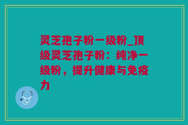灵芝孢子粉一级粉_顶级灵芝孢子粉：纯净一级粉，提升健康与免疫力