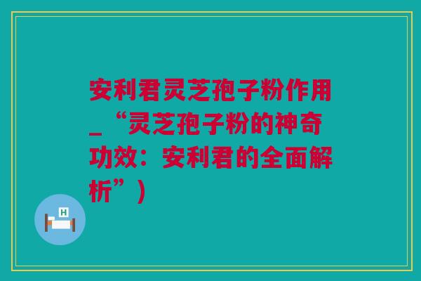 安利君灵芝孢子粉作用_“灵芝孢子粉的神奇功效:安利君的全面解析”) 安利君灵芝孢子粉作用_“灵芝孢子粉的神奇功效:安利君的全面解析”)
