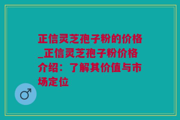 正信灵芝孢子粉的价格_正信灵芝孢子粉价格介绍：了解其价值与市场定位