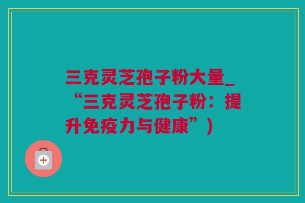 三克灵芝孢子粉大量_“三克灵芝孢子粉：提升免疫力与健康”)