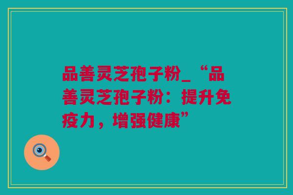 品善灵芝孢子粉_“品善灵芝孢子粉：提升免疫力，增强健康”