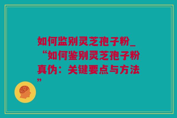 如何监别灵芝孢子粉_“如何鉴别灵芝孢子粉真伪:关键要点与方法” 如何监别灵芝孢子粉_“如何鉴别灵芝孢子粉真伪:关键要点与方法”