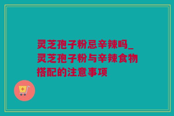 灵芝孢子粉忌辛辣吗_灵芝孢子粉与辛辣食物搭配的注意事项