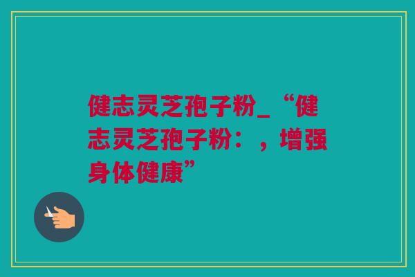 健志灵芝孢子粉_“健志灵芝孢子粉:,增强身体健康” 健志灵芝孢子粉_“健志灵芝孢子粉:,增强身体健康”