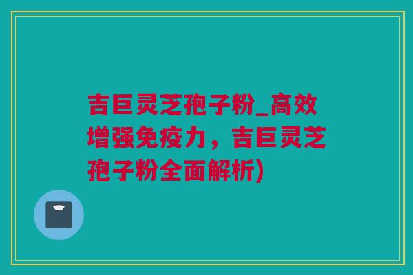 吉巨灵芝孢子粉_高效增强免疫力，吉巨灵芝孢子粉全面解析)