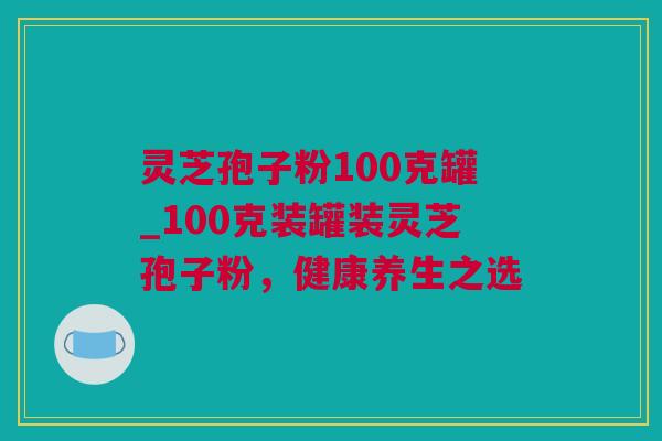 灵芝孢子粉100克罐_100克装罐装灵芝孢子粉,健康养生之选 灵芝孢子粉100克罐_100克装罐装灵芝孢子粉,健康养生之选