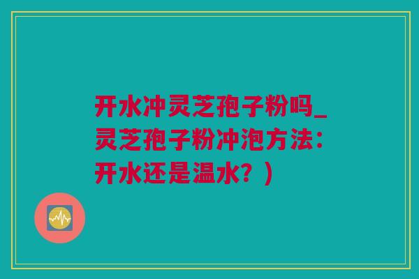 开水冲灵芝孢子粉吗_灵芝孢子粉冲泡方法:开水还是温水?) 开水冲灵芝孢子粉吗_灵芝孢子粉冲泡方法:开水还是温水?)