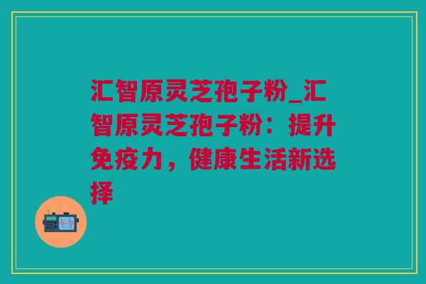 汇智原灵芝孢子粉_汇智原灵芝孢子粉：提升免疫力，健康生活新选择