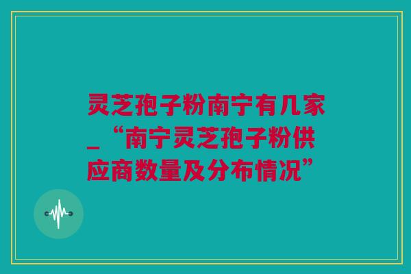 灵芝孢子粉南宁有几家_“南宁灵芝孢子粉供应商数量及分布情况” 灵芝孢子粉南宁有几家_“南宁灵芝孢子粉供应商数量及分布情况”