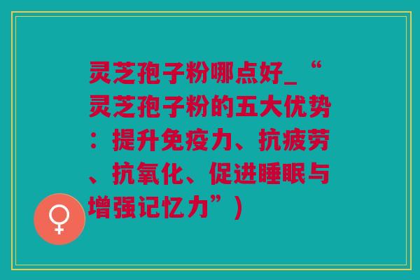 灵芝孢子粉哪点好_“灵芝孢子粉的五大优势：提升免疫力、抗疲劳、抗氧化、促进睡眠与增强记忆力”)