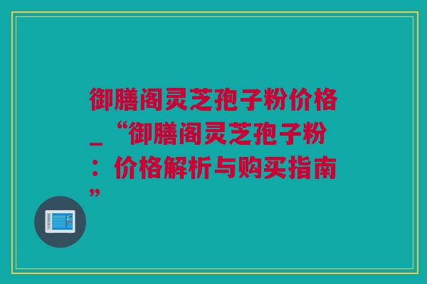 御膳阁灵芝孢子粉价格_“御膳阁灵芝孢子粉：价格解析与购买指南”