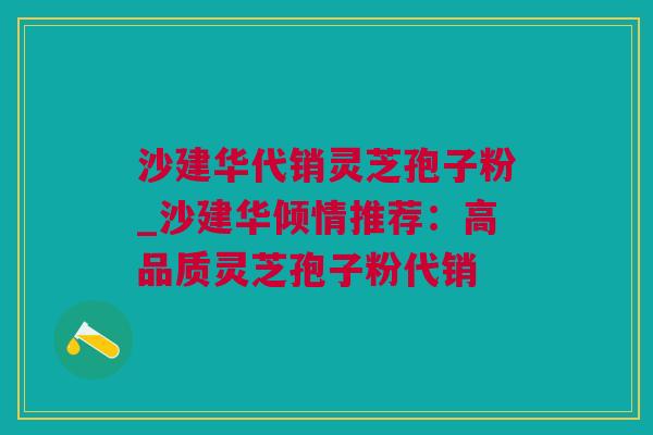 沙建华代销灵芝孢子粉_沙建华倾情推荐：高品质灵芝孢子粉代销
