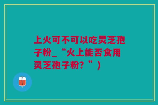 上火可不可以吃灵芝孢子粉_“火上能否食用灵芝孢子粉？”)