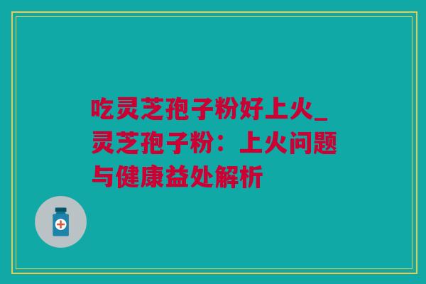 吃灵芝孢子粉好上火_灵芝孢子粉：上火问题与健康益处解析