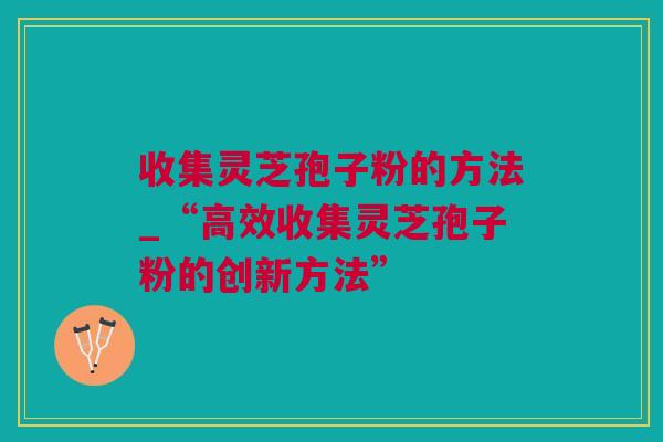 收集灵芝孢子粉的方法_“高效收集灵芝孢子粉的创新方法”