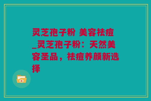 灵芝孢子粉 美容祛痘_灵芝孢子粉：天然美容圣品，祛痘养颜新选择