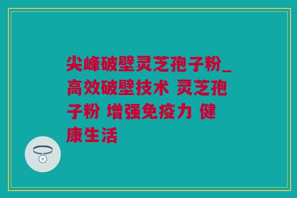 尖峰破壁灵芝孢子粉_高效破壁技术 灵芝孢子粉 增强免疫力 健康生活